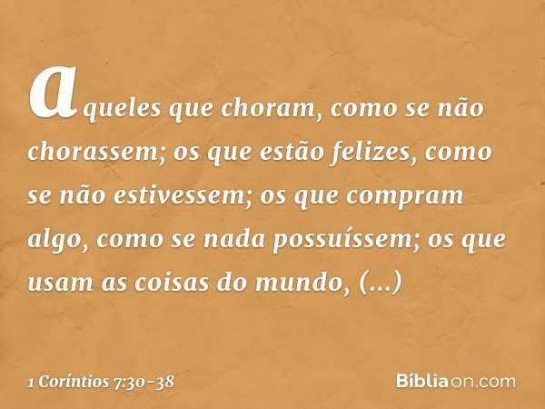 aqueles que choram, como se não chorassem; os que estão felizes, como se não estivessem; os que compram algo, como se nada possuíssem; os que usam as coisas do 