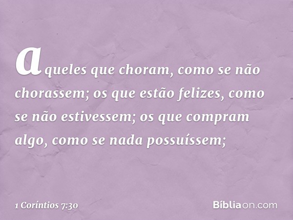 aqueles que choram, como se não chorassem; os que estão felizes, como se não estivessem; os que compram algo, como se nada possuíssem; -- 1 Coríntios 7:30