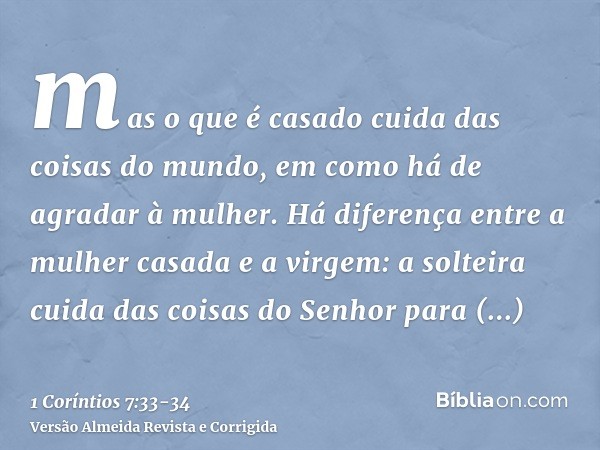 mas o que é casado cuida das coisas do mundo, em como há de agradar à mulher.Há diferença entre a mulher casada e a virgem: a solteira cuida das coisas do Senho