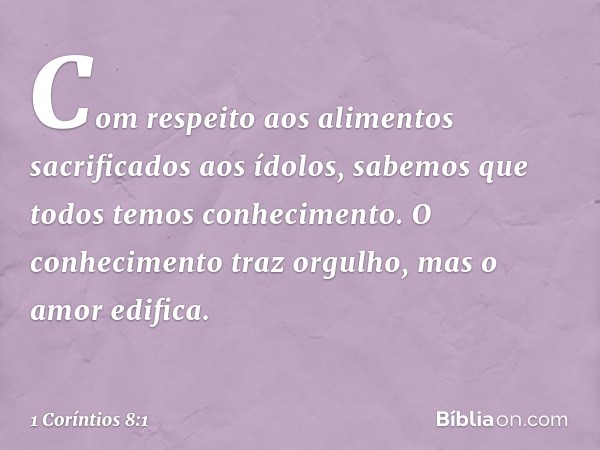 Com respeito aos alimentos sacrificados aos ídolos, sabemos que todos temos conhecimento. O conhecimento traz orgulho, mas o amor edifica. -- 1 Coríntios 8:1