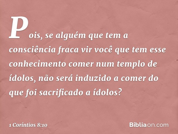 Pois, se alguém que tem a consciência fraca vir você que tem esse conhecimento comer num templo de ídolos, não será induzido a comer do que foi sacrificado a íd