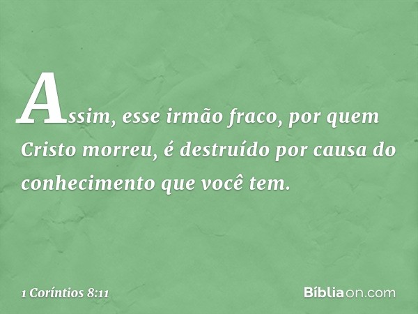 Assim, esse irmão fraco, por quem Cristo morreu, é destruído por causa do conhecimento que você tem. -- 1 Coríntios 8:11