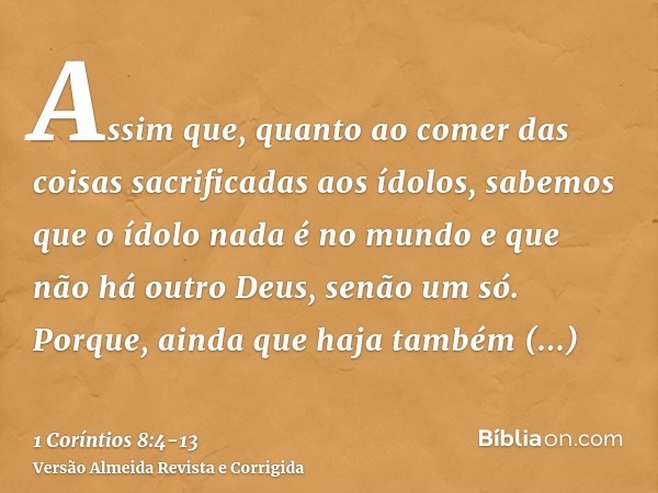 Assim que, quanto ao comer das coisas sacrificadas aos ídolos, sabemos que o ídolo nada é no mundo e que não há outro Deus, senão um só.Porque, ainda que haja t