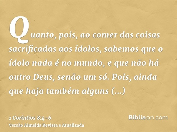 Quanto, pois, ao comer das coisas sacrificadas aos ídolos, sabemos que o ídolo nada é no mundo, e que não há outro Deus, senão um só.Pois, ainda que haja também