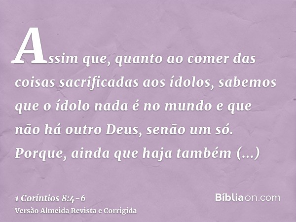 Assim que, quanto ao comer das coisas sacrificadas aos ídolos, sabemos que o ídolo nada é no mundo e que não há outro Deus, senão um só.Porque, ainda que haja t