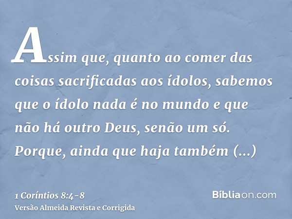 Assim que, quanto ao comer das coisas sacrificadas aos ídolos, sabemos que o ídolo nada é no mundo e que não há outro Deus, senão um só.Porque, ainda que haja t