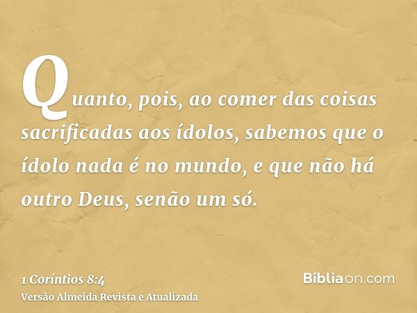 Quanto, pois, ao comer das coisas sacrificadas aos ídolos, sabemos que o ídolo nada é no mundo, e que não há outro Deus, senão um só.