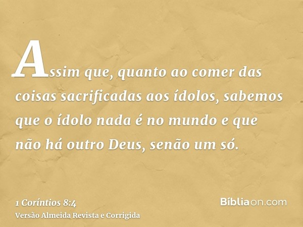 Assim que, quanto ao comer das coisas sacrificadas aos ídolos, sabemos que o ídolo nada é no mundo e que não há outro Deus, senão um só.