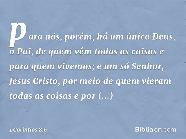 para nós, porém, há um único Deus, o Pai, de quem vêm todas as coisas e para quem vivemos; e um só Senhor, Jesus Cristo, por meio de quem vieram todas as coisas