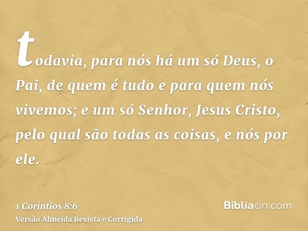 todavia, para nós há um só Deus, o Pai, de quem é tudo e para quem nós vivemos; e um só Senhor, Jesus Cristo, pelo qual são todas as coisas, e nós por ele.