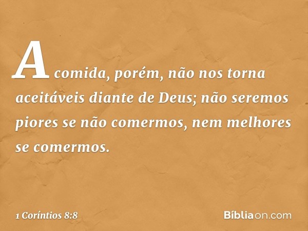 A comida, porém, não nos torna aceitáveis diante de Deus; não seremos piores se não comermos, nem melhores se comermos. -- 1 Coríntios 8:8