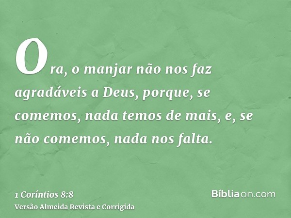 Ora, o manjar não nos faz agradáveis a Deus, porque, se comemos, nada temos de mais, e, se não comemos, nada nos falta.
