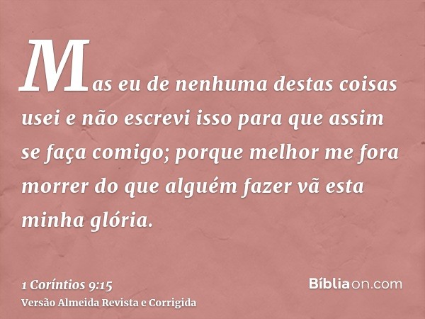 Mas eu de nenhuma destas coisas usei e não escrevi isso para que assim se faça comigo; porque melhor me fora morrer do que alguém fazer vã esta minha glória.