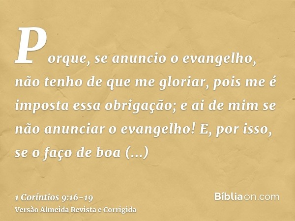 Porque, se anuncio o evangelho, não tenho de que me gloriar, pois me é imposta essa obrigação; e ai de mim se não anunciar o evangelho!E, por isso, se o faço de