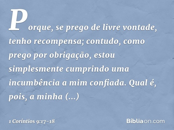 Porque, se prego de livre vontade, tenho recompensa; contudo, como prego por obrigação, estou simplesmente cumprindo uma incumbência a mim confiada. Qual é, poi