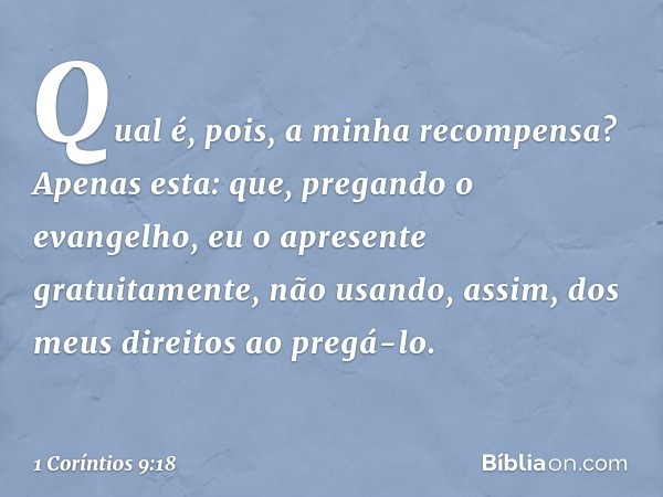 Qual é, pois, a minha recompensa? Apenas esta: que, pregando o evangelho, eu o apresente gratuitamente, não usando, assim, dos meus direitos ao pregá-lo. -- 1 C