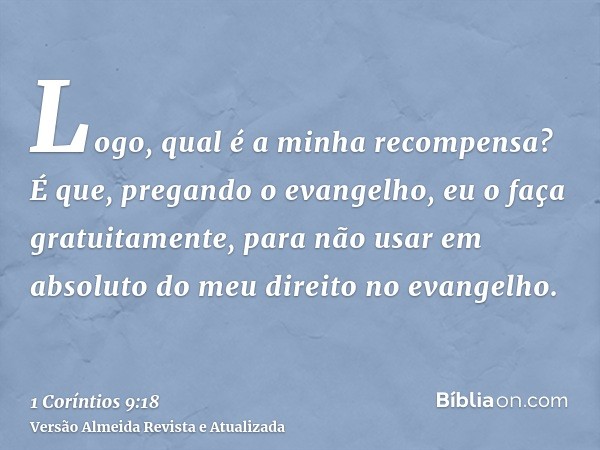 Logo, qual é a minha recompensa? É que, pregando o evangelho, eu o faça gratuitamente, para não usar em absoluto do meu direito no evangelho.