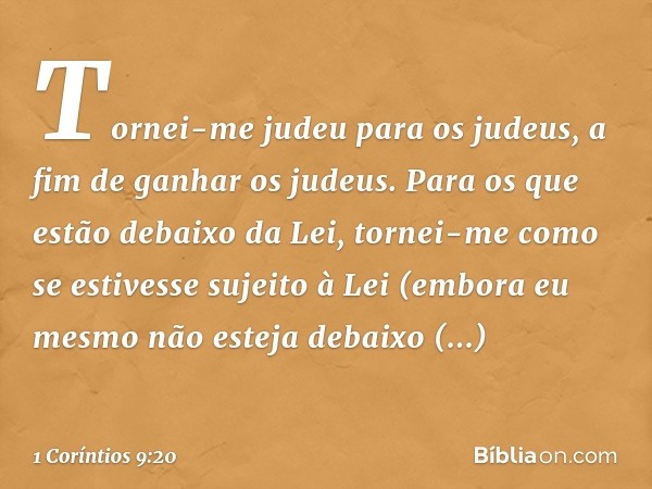 Tornei-me judeu para os judeus, a fim de ganhar os judeus. Para os que estão debaixo da Lei, tornei-me como se estivesse sujeito à Lei (embora eu mesmo não este