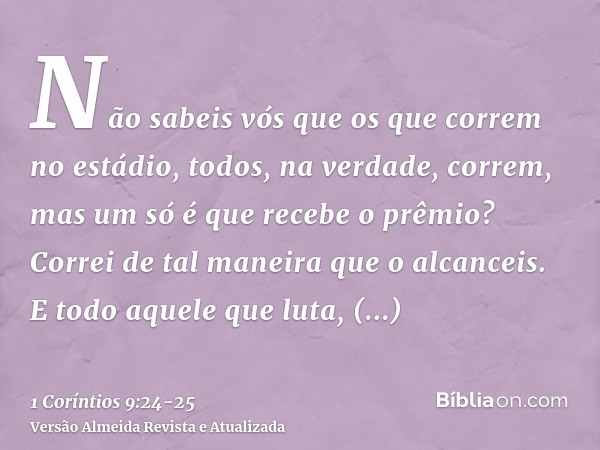 Não sabeis vós que os que correm no estádio, todos, na verdade, correm, mas um só é que recebe o prêmio? Correi de tal maneira que o alcanceis.E todo aquele que