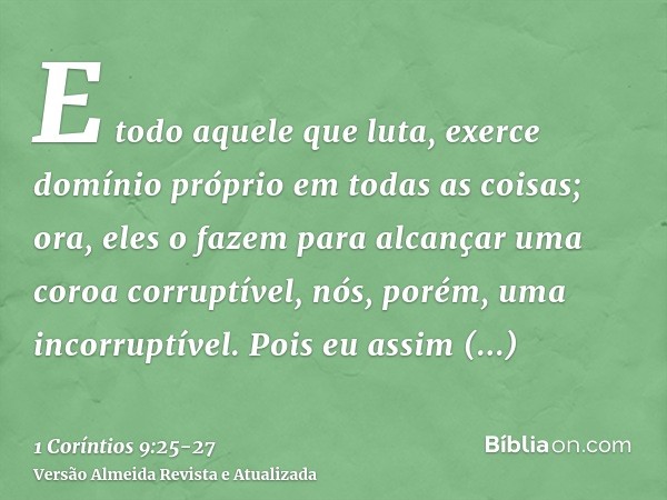 E todo aquele que luta, exerce domínio próprio em todas as coisas; ora, eles o fazem para alcançar uma coroa corruptível, nós, porém, uma incorruptível.Pois eu 