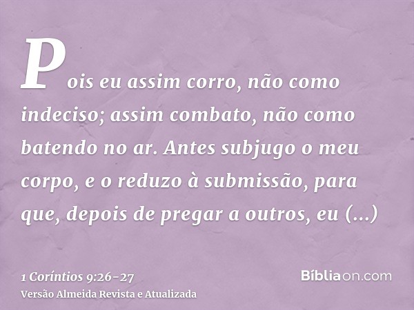 Pois eu assim corro, não como indeciso; assim combato, não como batendo no ar.Antes subjugo o meu corpo, e o reduzo à submissão, para que, depois de pregar a ou