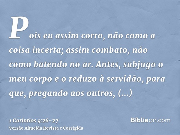 Pois eu assim corro, não como a coisa incerta; assim combato, não como batendo no ar.Antes, subjugo o meu corpo e o reduzo à servidão, para que, pregando aos ou