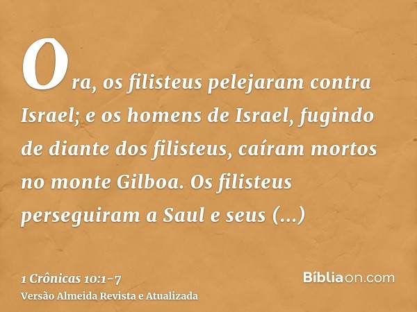 Ora, os filisteus pelejaram contra Israel; e os homens de Israel, fugindo de diante dos filisteus, caíram mortos no monte Gilboa.Os filisteus perseguiram a Saul