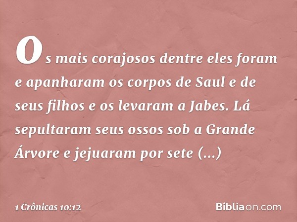 os mais corajosos dentre eles foram e apanharam os corpos de Saul e de seus filhos e os levaram a Jabes. Lá sepultaram seus ossos sob a Grande Árvore e jejuaram