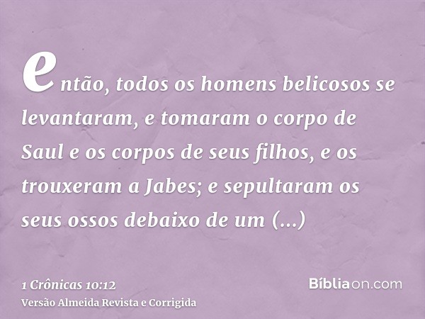 então, todos os homens belicosos se levantaram, e tomaram o corpo de Saul e os corpos de seus filhos, e os trouxeram a Jabes; e sepultaram os seus ossos debaixo