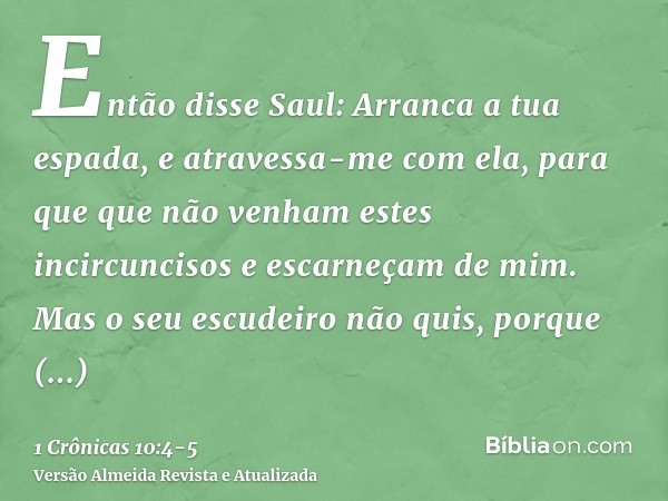 Então disse Saul: Arranca a tua espada, e atravessa-me com ela, para que que não venham estes incircuncisos e escarneçam de mim. Mas o seu escudeiro não quis, p