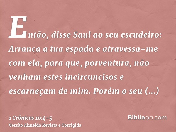 Então, disse Saul ao seu escudeiro: Arranca a tua espada e atravessa-me com ela, para que, porventura, não venham estes incircuncisos e escarneçam de mim. Porém