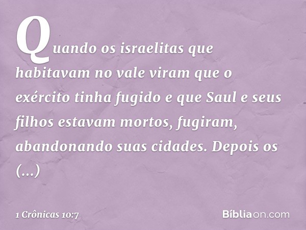 Quando os israelitas que habitavam no vale viram que o exército tinha fugido e que Saul e seus filhos estavam mortos, fugiram, abandonando suas cidades. Depois 