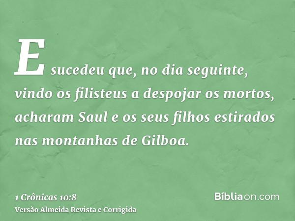 E sucedeu que, no dia seguinte, vindo os filisteus a despojar os mortos, acharam Saul e os seus filhos estirados nas montanhas de Gilboa.