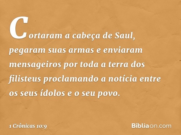 Cortaram a cabeça de Saul, pegaram suas armas e enviaram mensageiros por toda a terra dos filisteus proclamando a notícia entre os seus ídolos e o seu povo. -- 