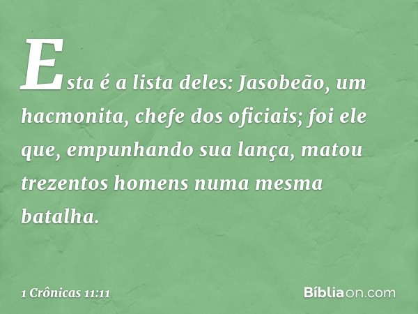 Esta é a lista deles:
Jasobeão, um hacmonita, chefe dos oficiais; foi ele que, empunhando sua lança, matou trezentos homens numa mesma batalha. -- 1 Crônicas 11