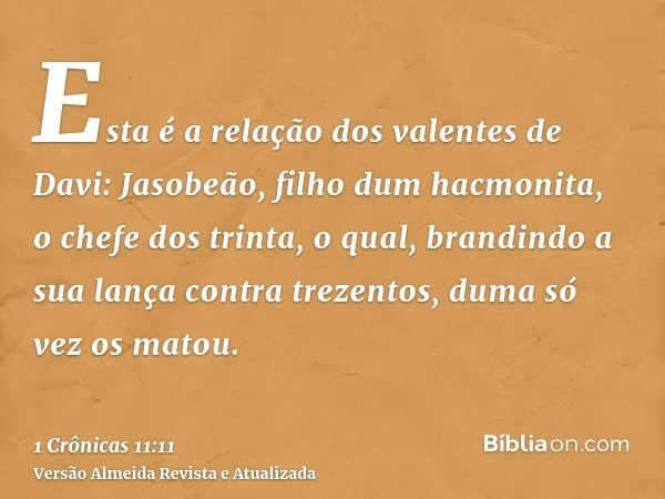 Esta é a relação dos valentes de Davi: Jasobeão, filho dum hacmonita, o chefe dos trinta, o qual, brandindo a sua lança contra trezentos, duma só vez os matou.
