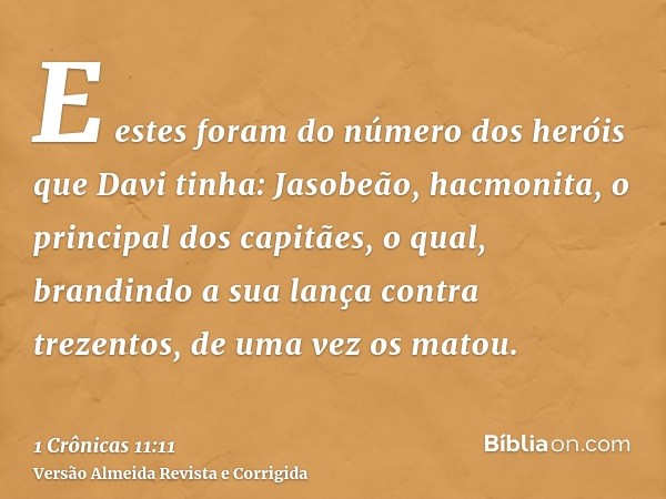 E estes foram do número dos heróis que Davi tinha: Jasobeão, hacmonita, o principal dos capitães, o qual, brandindo a sua lança contra trezentos, de uma vez os 