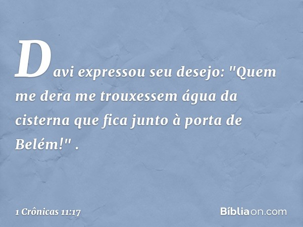 Davi expressou seu desejo: "Quem me dera me trouxessem água da cisterna que fica junto à porta de Belém!" . -- 1 Crônicas 11:17