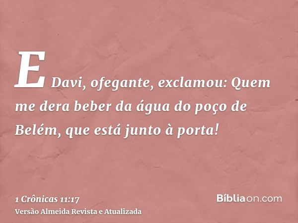 E Davi, ofegante, exclamou: Quem me dera beber da água do poço de Belém, que está junto à porta!