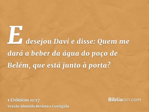 E desejou Davi e disse: Quem me dará a beber da água do poço de Belém, que está junto à porta?