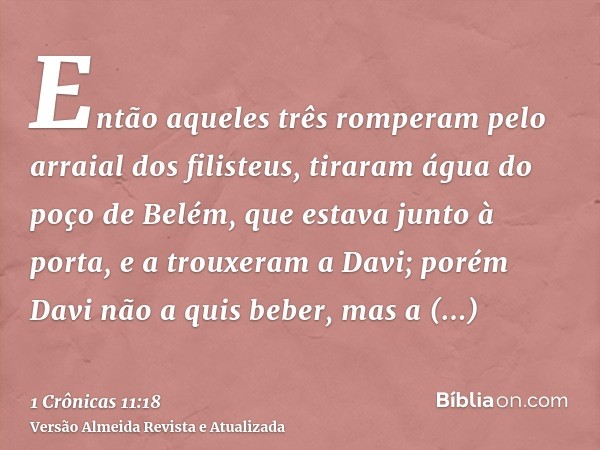 Então aqueles três romperam pelo arraial dos filisteus, tiraram água do poço de Belém, que estava junto à porta, e a trouxeram a Davi; porém Davi não a quis beb