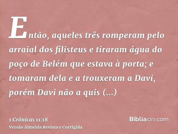 Então, aqueles três romperam pelo arraial dos filisteus e tiraram água do poço de Belém que estava à porta; e tomaram dela e a trouxeram a Davi, porém Davi não 