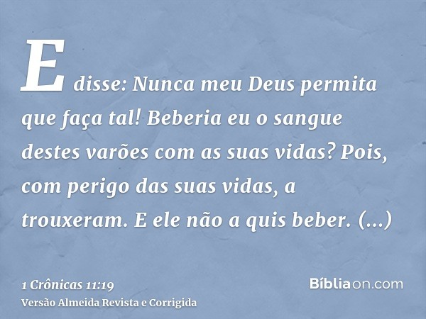 E disse: Nunca meu Deus permita que faça tal! Beberia eu o sangue destes varões com as suas vidas? Pois, com perigo das suas vidas, a trouxeram. E ele não a qui