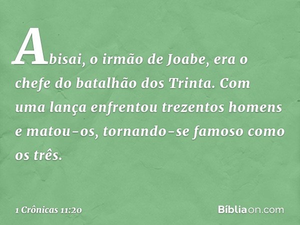 Abisai, o irmão de Joabe, era o chefe do batalhão dos Trinta. Com uma lança enfrentou trezentos homens e matou-os, tornando-se famoso como os três. -- 1 Crônica