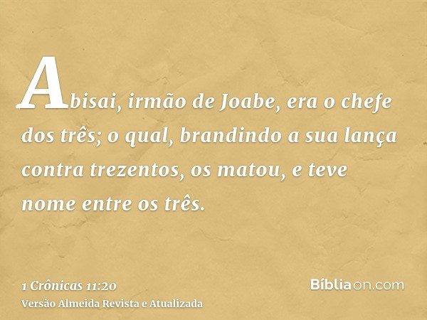 Abisai, irmão de Joabe, era o chefe dos três; o qual, brandindo a sua lança contra trezentos, os matou, e teve nome entre os três.