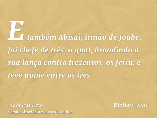 E também Abisai, irmão de Joabe, foi chefe de três, o qual, brandindo a sua lança contra trezentos, os feriu; e teve nome entre os três.
