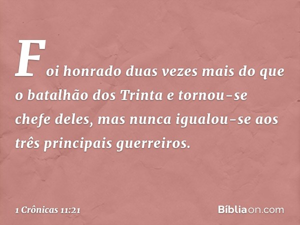 Foi honrado duas vezes mais do que o batalhão dos Trinta e tornou-se chefe deles, mas nunca igualou-se aos três principais guerreiros. -- 1 Crônicas 11:21