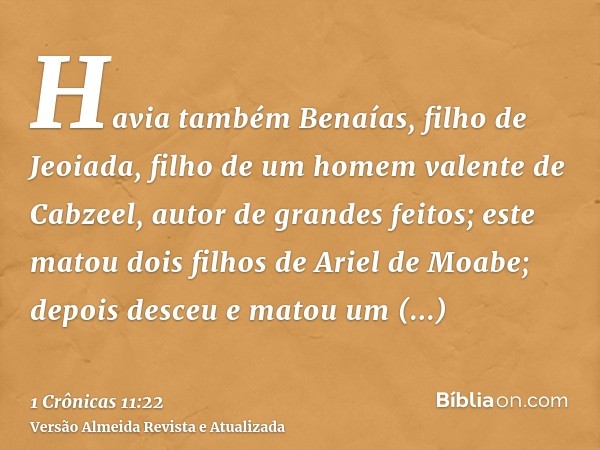 Havia também Benaías, filho de Jeoiada, filho de um homem valente de Cabzeel, autor de grandes feitos; este matou dois filhos de Ariel de Moabe; depois desceu e