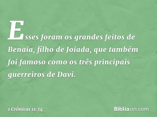 Esses foram os grandes feitos de Benaia, filho de Joiada, que também foi famoso como os três principais guerreiros de Davi. -- 1 Crônicas 11:24