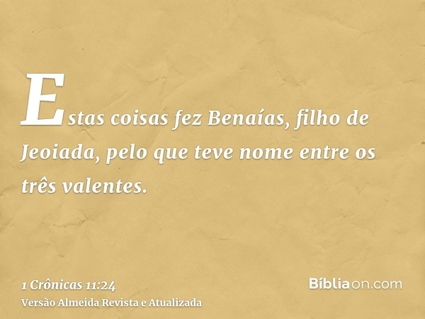 Estas coisas fez Benaías, filho de Jeoiada, pelo que teve nome entre os três valentes.